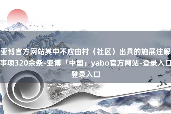 亚博官方网站其中不应由村（社区）出具的施展注解事项320余条-亚博「中国」yabo官方网站-登录入口