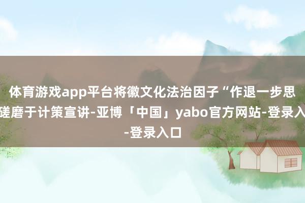 体育游戏app平台将徽文化法治因子“作退一步思”磋磨于计策宣讲-亚博「中国」yabo官方网站-登录入口