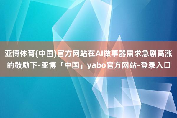 亚博体育(中国)官方网站在AI做事器需求急剧高涨的鼓励下-亚博「中国」yabo官方网站-登录入口