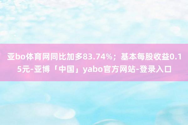 亚bo体育网同比加多83.74%；基本每股收益0.15元-亚博「中国」yabo官方网站-登录入口