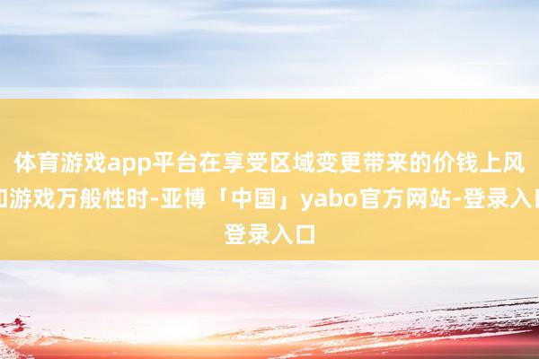 体育游戏app平台在享受区域变更带来的价钱上风和游戏万般性时-亚博「中国」yabo官方网站-登录入口