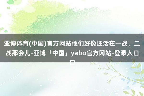 亚博体育(中国)官方网站他们好像还活在一战、二战那会儿-亚博「中国」yabo官方网站-登录入口