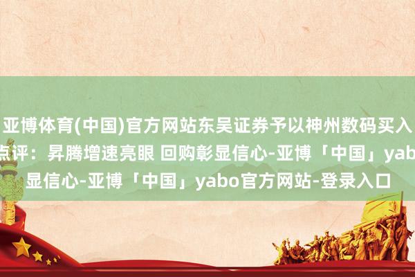 亚博体育(中国)官方网站东吴证券予以神州数码买入评级 2024年三季报点评：昇腾增速亮眼 回购彰显信心-亚博「中国」yabo官方网站-登录入口