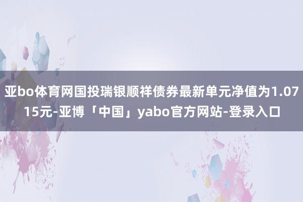 亚bo体育网国投瑞银顺祥债券最新单元净值为1.0715元-亚博「中国」yabo官方网站-登录入口