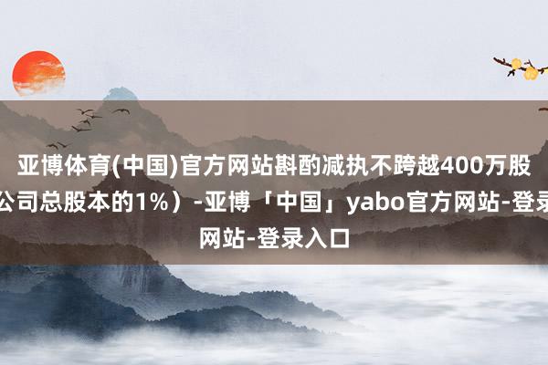 亚博体育(中国)官方网站斟酌减执不跨越400万股（占公司总股本的1%）-亚博「中国」yabo官方网站-登录入口