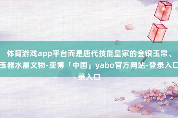 体育游戏app平台而是唐代技能皇家的金银玉帛、玉器水晶文物-亚博「中国」yabo官方网站-登录入口