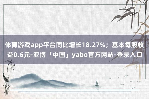 体育游戏app平台同比增长18.27%；基本每股收益0.6元-亚博「中国」yabo官方网站-登录入口