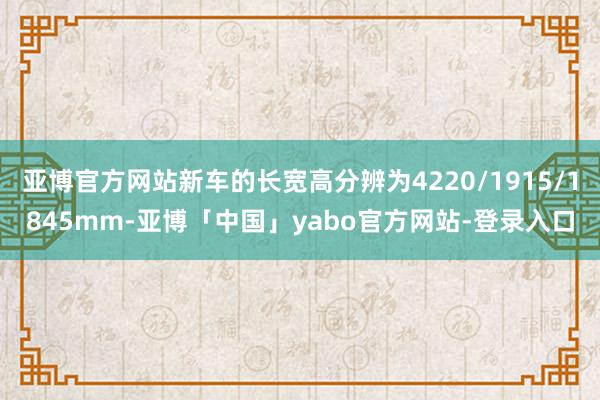 亚博官方网站新车的长宽高分辨为4220/1915/1845mm-亚博「中国」yabo官方网站-登录入口