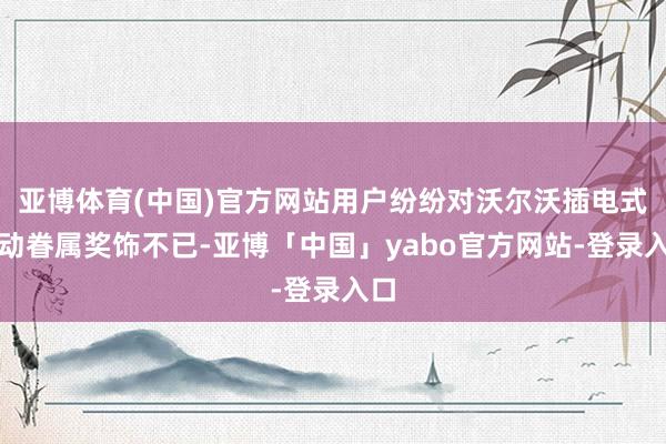 亚博体育(中国)官方网站用户纷纷对沃尔沃插电式混动眷属奖饰不已-亚博「中国」yabo官方网站-登录入口