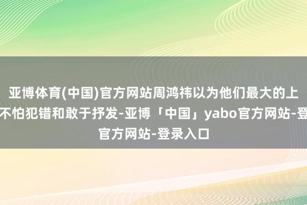 亚博体育(中国)官方网站周鸿祎以为他们最大的上风在于不怕犯错和敢于抒发-亚博「中国」yabo官方网站-登录入口