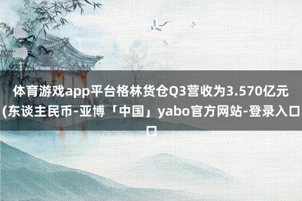 体育游戏app平台格林货仓Q3营收为3.570亿元(东谈主民币-亚博「中国」yabo官方网站-登录入口