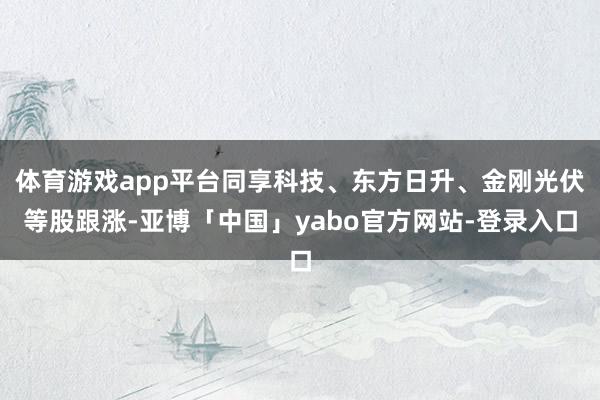 体育游戏app平台同享科技、东方日升、金刚光伏等股跟涨-亚博「中国」yabo官方网站-登录入口