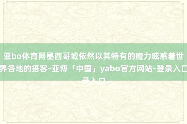 亚bo体育网墨西哥城依然以其特有的魔力眩惑着世界各地的搭客-亚博「中国」yabo官方网站-登录入口