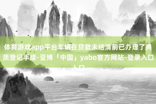 体育游戏app平台车辆在贷款未结清前已办理了典质登记手续-亚博「中国」yabo官方网站-登录入口