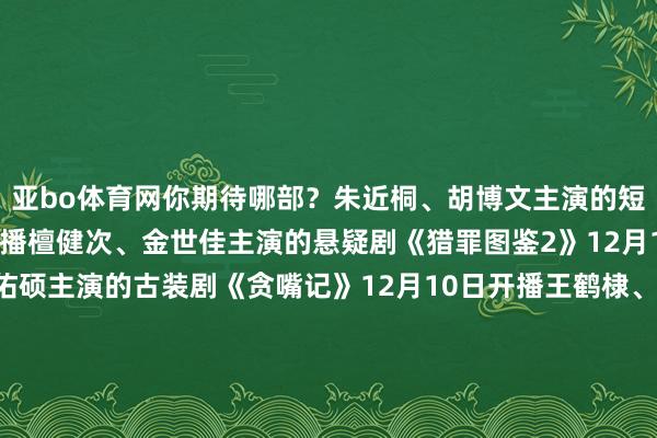 亚bo体育网你期待哪部？朱近桐、胡博文主演的短剧《幕后》12月9日开播檀健次、金世佳主演的悬疑剧《猎罪图鉴2》12月10日开播安悦溪、王佑硕主演的古装剧《贪嘴记》12月10日开播王鹤棣、田曦薇主演的《大奉击柝东谈主》有望12月28日开播钟楚曦、孙阳、陈昊宇等主演的《灿烂的风和海》有望12月17日开播闵星翰、依灵等主演的短剧《重燃》12月10日开播王景春、蒋奇明主演的悬疑剧《风中的火焰》有望近期开播