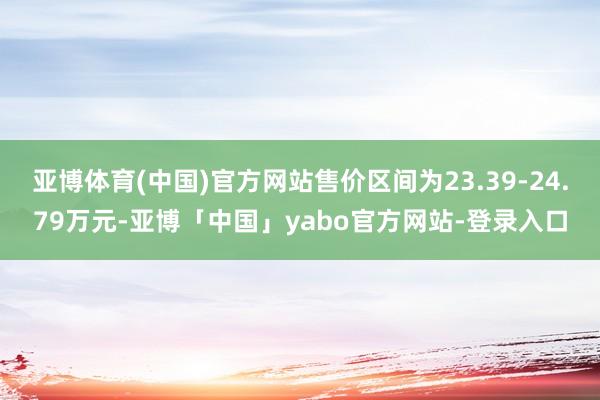 亚博体育(中国)官方网站售价区间为23.39-24.79万元-亚博「中国」yabo官方网站-登录入口