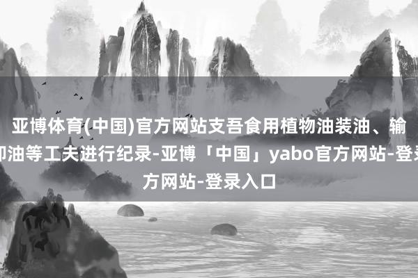 亚博体育(中国)官方网站支吾食用植物油装油、输送、卸油等工夫进行纪录-亚博「中国」yabo官方网站-登录入口