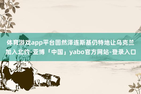 体育游戏app平台　　固然泽连斯基仍特地让乌克兰加入北约-亚博「中国」yabo官方网站-登录入口