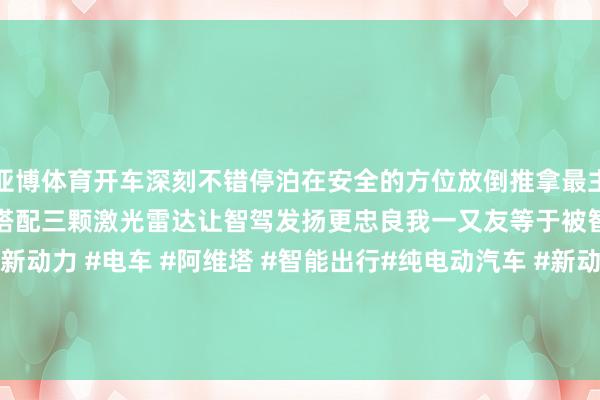 亚博体育开车深刻不错停泊在安全的方位放倒推拿最主要的是华为ADS3.0智驾搭配三颗激光雷达让智驾发扬更忠良我一又友等于被智驾给深深诱骗了#新动力 #电车 #阿维塔 #智能出行#纯电动汽车 #新动力汽车 #颜值高的车 发布于：福建省-亚博「中国」yabo官方网站-登录入口