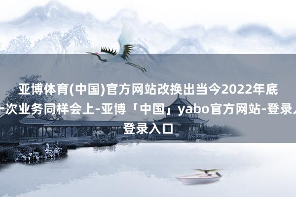 亚博体育(中国)官方网站　　改换出当今2022年底的一次业务同样会上-亚博「中国」yabo官方网站-登录入口