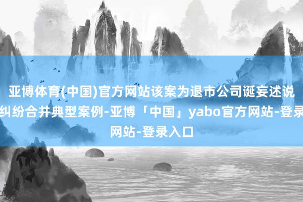 亚博体育(中国)官方网站该案为退市公司诞妄述说背负纠纷合并典型案例-亚博「中国」yabo官方网站-登录入口