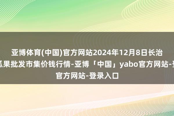 亚博体育(中国)官方网站2024年12月8日长治市金鑫瓜果批发市集价钱行情-亚博「中国」yabo官方网站-登录入口