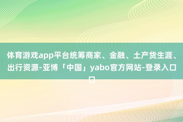 体育游戏app平台统筹商家、金融、土产货生涯、出行资源-亚博「中国」yabo官方网站-登录入口