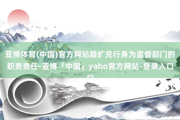 亚博体育(中国)官方网站踏扩充行身为监督部门的职责责任-亚博「中国」yabo官方网站-登录入口