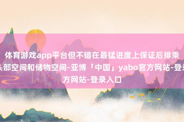 体育游戏app平台但不错在最猛进度上保证后排乘客的头部空间和储物空间-亚博「中国」yabo官方网站-登录入口