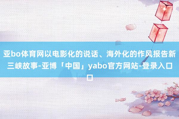 亚bo体育网以电影化的说话、海外化的作风报告新三峡故事-亚博「中国」yabo官方网站-登录入口