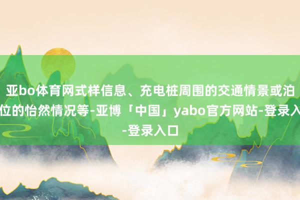 亚bo体育网式样信息、充电桩周围的交通情景或泊车位的怡然情况等-亚博「中国」yabo官方网站-登录入口