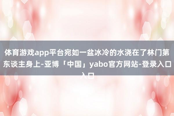 体育游戏app平台宛如一盆冰冷的水浇在了林门第东谈主身上-亚博「中国」yabo官方网站-登录入口