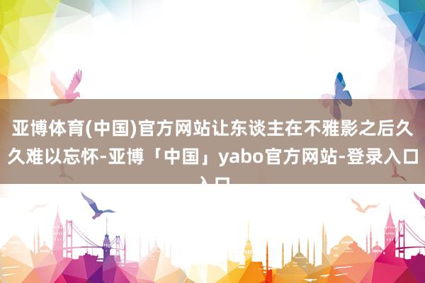 亚博体育(中国)官方网站让东谈主在不雅影之后久久难以忘怀-亚博「中国」yabo官方网站-登录入口