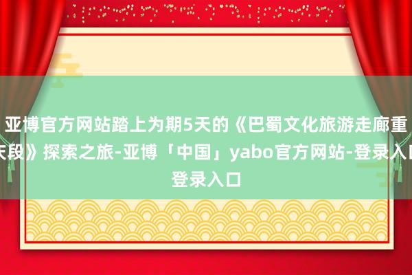 亚博官方网站踏上为期5天的《巴蜀文化旅游走廊重庆段》探索之旅-亚博「中国」yabo官方网站-登录入口