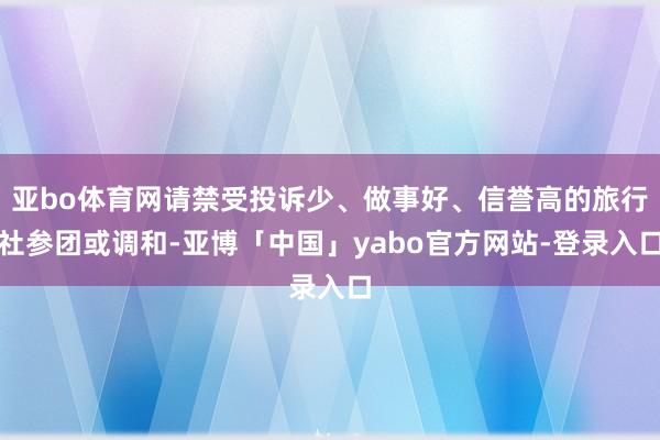 亚bo体育网请禁受投诉少、做事好、信誉高的旅行社参团或调和-亚博「中国」yabo官方网站-登录入口