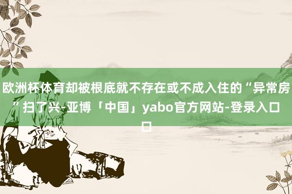 欧洲杯体育却被根底就不存在或不成入住的“异常房”扫了兴-亚博「中国」yabo官方网站-登录入口