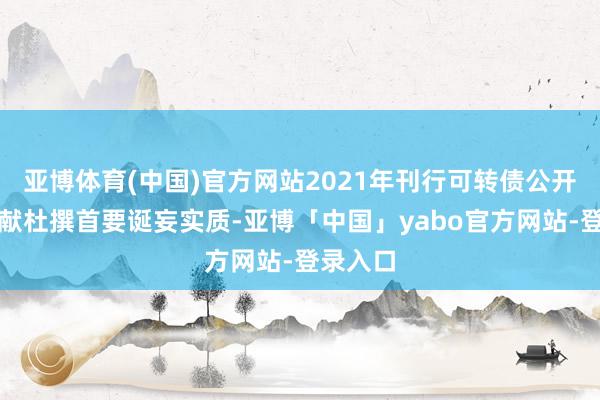 亚博体育(中国)官方网站2021年刊行可转债公开辟行文献杜撰首要诞妄实质-亚博「中国」yabo官方网站-登录入口