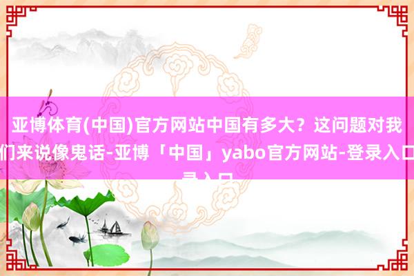 亚博体育(中国)官方网站中国有多大？这问题对我们来说像鬼话-亚博「中国」yabo官方网站-登录入口